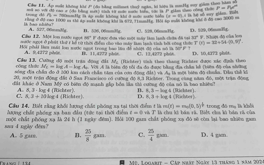 Áp suất không khí P (đo bằng milimet thuỷ ngân, kí hiệu là mmHg suy giảm theo hàm số
mũ so với độ cao x (đo bằng mét) tính từ mức nước biển, tức là P giảm theo công thức P=P_0e^(xi)
trong đó P_0=760 mmHg là áp suất không khí ở mức nước biển (x=0) , i là hệ số suy giảm. Biết
rằng ở độ cao 1000 m thì áp suất không khí là 672, 71mmHg. Hỏi ấp suất không khí ở độ cao 3000 m
là bao nhiêu?
A. 527, 06mmHg. B. 526, 06mmHg. C. 528,06mmHg. D. 529, 06mmHg.
Câu 12. Một lon nước ngọt 86° F được đưa vào một máy làm lạnh chứa đá tại 32°F. Nhiệt độ của lon
nước ngọt ở phút thứ t kể từ thời điểm cho vào máy làm lạnh tính bởi công thức T(t)=32+54· (0,9)^t.
Hỏi phải làm mát lon nước ngọt trong bao lâu để nhiệt độ của nó là 50°F ?
A. 9,4272 phút. B. 11,4272 phút. C. 12,4272 phút. D. 10,4272 phút.
Câu 13. Cường độ một trận động đất M_L (Richter) tính theo thang Richter được xác định theo
công thức M_L=log A-log A_0. Với A là biên độ tối đa đo được bằng địa chấn kế (biên độ của những
sóng địa chấn đo ở 100 km cách chấn tâm của cơn động đất) và A_0 là một biên độ chuẩn. Đầu thế kỉ
20, một trận động đất ở San Francisco có cường độ 8,3 Richter. Trong cùng năm đó, một trận động
đất khác ở Nam Mỹ có biên độ mạnh gấp bốn lần thì cường độ của nó là bao nhiều?
A. 8, 3 · log 4 (Richter). B. 8,3-log 4 (Richter).
C. 8,3+10log 4 (Richter). D. 8,3+log 4 (Richter).
Câu 14. Biết rằng khối lượng chất phóng xạ tại thời điểm t là m(t)=m_0(0,5)^ t/T  trong đó mộ là khối
lượng chất phóng xạ ban đầu (tức tại thời điểm t=0 và T là chu kì bán rã. Biết chu kì bán rā của
một chất phóng xạ là 24 h (1 ngày đêm). Hỏi 100 gam chất phóng xạ đó sẽ còn lại bao nhiêu gam
sau 4 ngày đêm?
C.  25/4 
A. 5 gam. B.  25/8  gam. gam. D. 4 gam.
Trang | 134   Mỹ, Logarit - Cập nhật Ngày 13 tháng 1 năm 2024