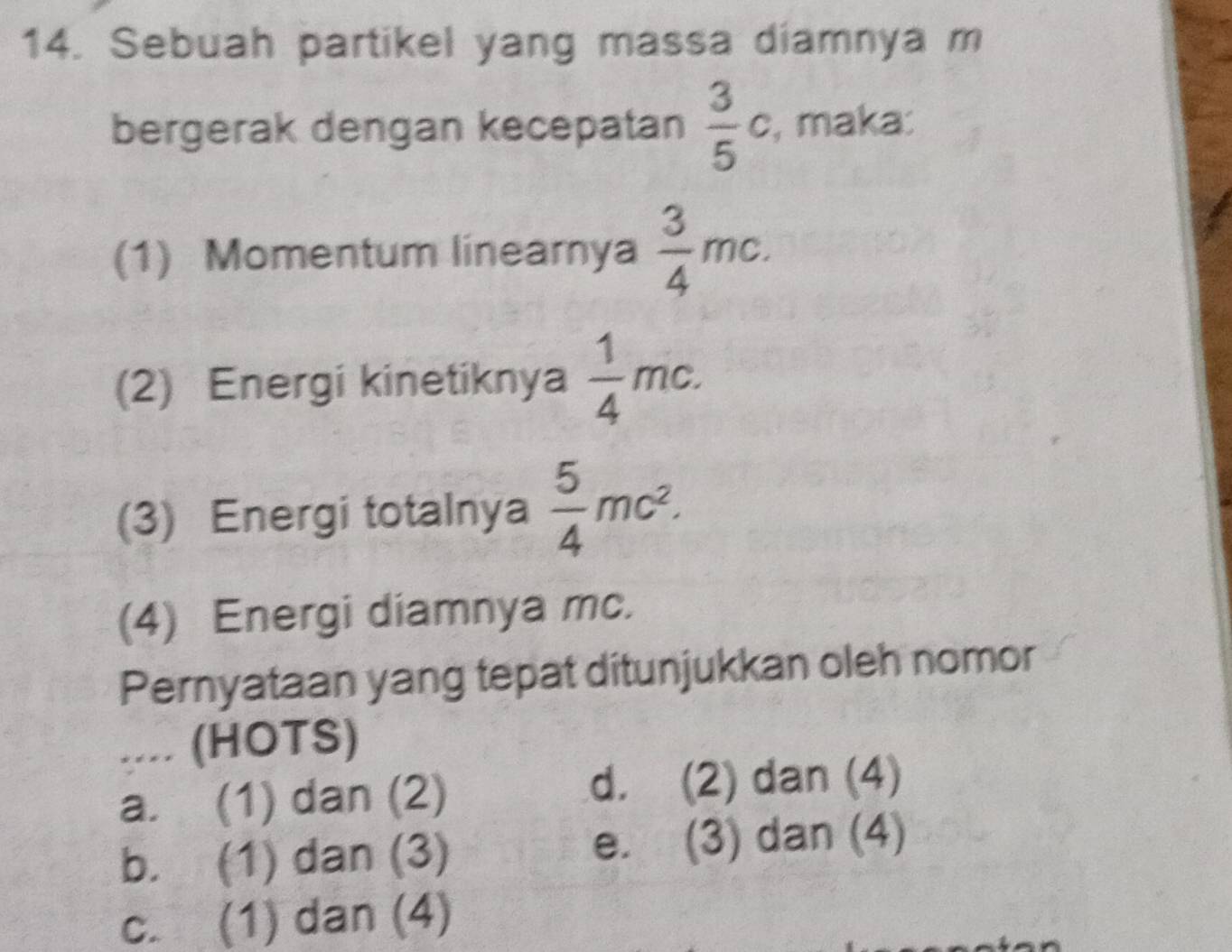 Sebuah partikel yang massa diamnya m
bergerak dengan kecepatan  3/5 c , maka:
(1) Momentum linearya  3/4 mc. 
(2) Energi kinetiknya  1/4 mc. 
(3) Energi totalnya  5/4 mc^2. 
(4) Energi diamnya mc.
Pernyataan yang tepat ditunjukkan oleh nomor
. . . . (HOTS)
a. (1) dan (2) d. (2) dan (4)
b. (1) dan (3) e. (3) dan (4)
c. (1) dan (4)