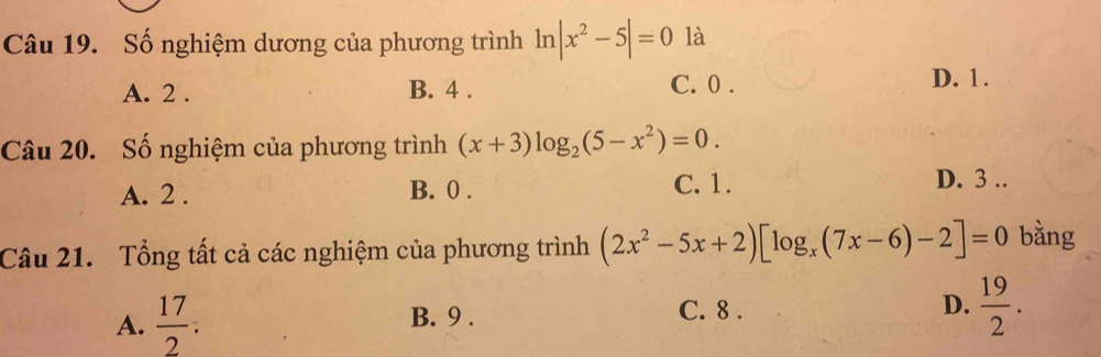 Số nghiệm dương của phương trình ln |x^2-5|=0 là
A. 2. B. 4. C. 0. D. 1.
Câu 20. Số nghiệm của phương trình (x+3)log _2(5-x^2)=0.
A. 2. B. 0. C. 1.
D. 3..
Câu 21. Tổng tất cả các nghiệm của phương trình (2x^2-5x+2)[log _x(7x-6)-2]=0 bằng
A.  17/2  : B. 9. C. 8. D.  19/2 .