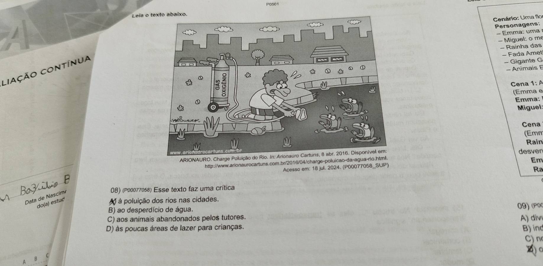 P0501
Leia o te
Cenário: Uma flo
Personagens:
- Emma: uma
- Miguel: o m
- Rainha das
- Fada Amet
- Animais E
Liação contínua
- Gigante G
Cena 1: A
(Emma e
Emma:
Miguel:
Cena
(Emm
Rain
ARIONAURO. Charge Poluição 
desver
http://www.arionaurocartuns.com.br/2016/04/charge-poluicao-da-agua-rio.html.
Em
Acesso em: 18 jul. 2024. (P00077058_SUP)
Ra
Data de Nascimé
08) (P00077058) Esse texto faz uma crítica
do(a) estud
à poluição dos rios nas cidades.
B) ao desperdício de água.
C) aos animais abandonados pelos tutores. 09) (POC
D) às poucas áreas de lazer para crianças. A) div
B) ind
C) n
1 c
B
A