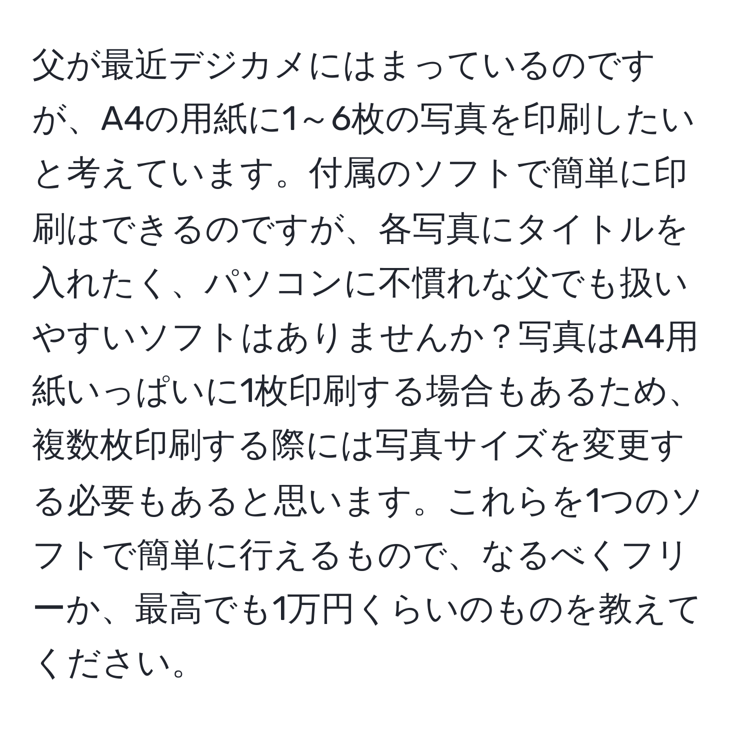 父が最近デジカメにはまっているのですが、A4の用紙に1～6枚の写真を印刷したいと考えています。付属のソフトで簡単に印刷はできるのですが、各写真にタイトルを入れたく、パソコンに不慣れな父でも扱いやすいソフトはありませんか？写真はA4用紙いっぱいに1枚印刷する場合もあるため、複数枚印刷する際には写真サイズを変更する必要もあると思います。これらを1つのソフトで簡単に行えるもので、なるべくフリーか、最高でも1万円くらいのものを教えてください。