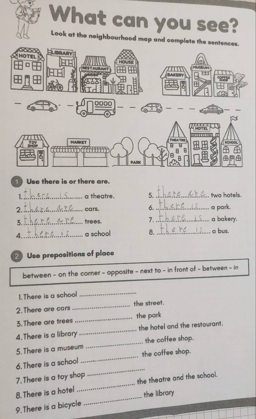 What can you see? 
Look at the neighbourhood map and complete the 
1 Use there is or there are. 
1._ a theatre. 5. _two hotels. 
6. 
2._ cars. _a park. 
3._ trees. 
7._ a bakery. 
4._ a school 8._ 
a bus. 
2 Use prepositions of place 
between - on the corner - opposite - next to - in front of - between - in 
1. There is a school 
_ 
2. There are cars _the street. 
3.There are trees _the park 
4. There is a library _the hotel and the restaurant. 
the coffee shop. 
_ 
5. There is a museum 
_ 
the coffee shop. 
_ 
6. There is a school 
_ 
7. There is a toy shop 
the theatre and the school. 
_ 
8. There is a hotel 
the library 
9. There is a bicycle