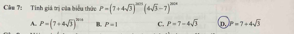 Tính giá trị của biểu thức P=(7+4sqrt(3))^2025(4sqrt(3)-7)^2024
C. P=7-4sqrt(3)
A. P=(7+4sqrt(3))^2016 B. P=1 D. P=7+4sqrt(3)