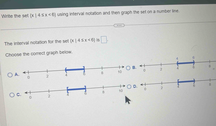 Write the set  x|4≤ x<6 using interval notation and then graph the set on a number line. 
The interval notation for the set  x|4≤ x<6 is □. 
Choose the correct graph below. 
B. 
A. 
.