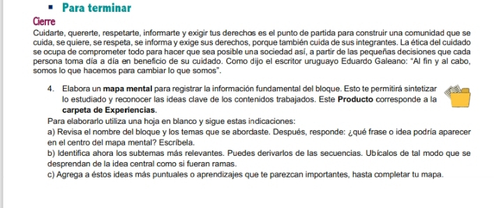 Para terminar 
Cierre 
Cuidarte, quererte, respetarte, informarte y exigir tus derechos es el punto de partida para construir una comunidad que se 
cuida, se quiere, se respeta, se informa y exige sus derechos, porque también cuida de sus integrantes. La ética del cuidado 
se ocupa de comprometer todo para hacer que sea posible una sociedad así, a partir de las pequeñas decisiones que cada 
persona toma día a día en beneficio de su cuidado. Como dijo el escritor uruguayo Eduardo Galeano: "Al fin y al cabo, 
somos lo que hacemos para cambiar lo que somos". 
4. Elabora un mapa mental para registrar la información fundamental del bloque. Esto te permitirá sintetizar 
lo estudiado y reconocer las ideas clave de los contenidos trabajados. Este Producto corresponde a la 
carpeta de Experiencias. 
Para elaborarlo utiliza una hoja en blanco y sigue estas indicaciones: 
a) Revisa el nombre del bloque y los temas que se abordaste. Después, responde: ¿qué frase o idea podría aparecer 
en el centro del mapa mental? Escríbela. 
b) Identifica ahora los subtemas más relevantes. Puedes derivarlos de las secuencias. Ubícalos de tal modo que se 
desprendan de la idea central como si fueran ramas. 
c) Agrega a éstos ideas más puntuales o aprendizajes que te parezcan importantes, hasta completar tu mapa.