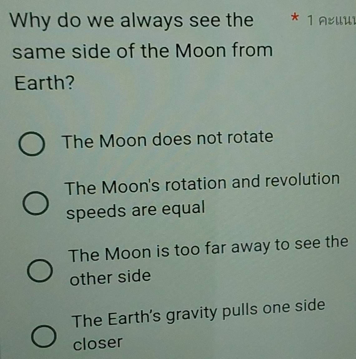 Why do we always see the * 1 AellUi
same side of the Moon from
Earth?
The Moon does not rotate
The Moon's rotation and revolution
speeds are equal
The Moon is too far away to see the
other side
The Earth's gravity pulls one side
closer