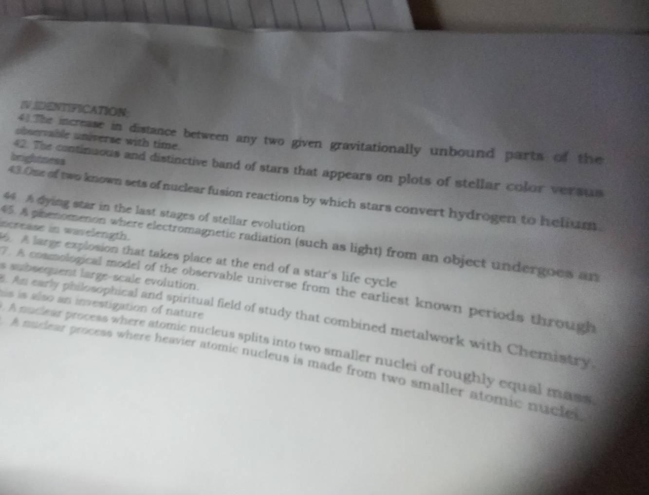 IV DENTIFICATION; 
40The increase in distance between any two given gravitationally unbound parts of the 
ubservable universe with time. 
brightoess 
42. The continuous and distinctive band of stars that appears on plots of stellar color versts 
43.One of two known sets of nuclear fusion reactions by which stars convert hydrogen to helium 
44 A dying star in the last stages of stellar evolution 
ncrease in wavelength. 
45. A phenomenon where electromagnetic radiation (such as light) from an object undergoes an 
. A large explosion that takes place at the end of a star's life cycle 
s subsequent large-scale evolution. 
7. A cosmological model of the observable universe from the earliest known periods through 
his is also an investigation of nature 
. Am early philosophical and spiritual field of study that combined metalwork with Chemistry 
A nuchear process where stomic nucleus splits into two smaller nuclei of roughly equal mass 
A nuclear process where heavier atomic nucleus is made from two smaller atomic nucles