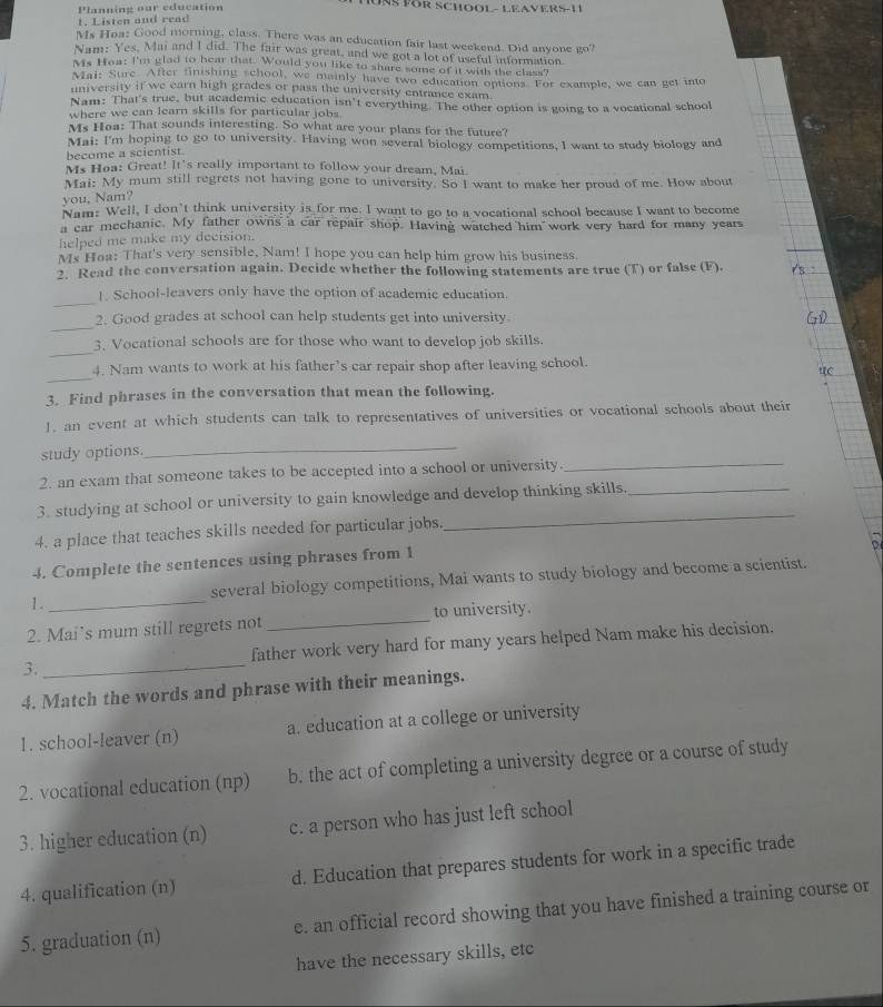 Planning our education  1 0ng För SChOOL - LEAVerS-11
1. Listen and read
Ms Hoa: Good morning, class. There was an education fair last weekend. Did anyone go'
Nam: Yes, Mai and I did. The fair was great, and we got a lot of useful information
Ms Hoa: I'm glad to hear that. Would you like to share some of it with the class?
Mai: Sure. After finishing school, we mainly have two education options. For example, we can get into
university if we earn high grades or pass the university entrance exam.
Nam: That's true, but academic education isn't everything. The other option is going to a vocational school
where we can learn skills for particular jobs
Ms Hoa: That sounds interesting. So what are your plans for the future?
Mai: I'm hoping to go to university. Having won several biology competitions, I want to study biology and
become a scientist.
Ms Hea: Great! It's really important to follow your dream, Mai.
Mai: My mum still regrets not having gone to university. So I want to make her proud of me. How about
you, Nam?
Nam: Well, I don’t think university is for me. I want to go to a vocational school because I want to become
a car mechanic. My father owns a car repair shop. Having watched him  work very hard for many years
helped me make my decision.
Ms Hoa: That's very sensible, Nam! I hope you can help him grow his business.
2. Read the conversation again. Decide whether the following statements are true (T) or false (F).
_
1. School-leavers only have the option of academic education.
_
2. Good grades at school can help students get into university
_
3. Vocational schools are for those who want to develop job skills.
_
4. Nam wants to work at his father’s car repair shop after leaving school.
3. Find phrases in the conversation that mean the following.
1. an event at which students can talk to representatives of universities or vocational schools about their
study options.
_
2. an exam that someone takes to be accepted into a school or university_
3. studying at school or university to gain knowledge and develop thinking skills._
4. a place that teaches skills needed for particular jobs.
_
4. Complete the sentences using phrases from 1
1. _several biology competitions, Mai wants to study biology and become a scientist.
2. Mai’s mum still regrets not _to university.
3. _father work very hard for many years helped Nam make his decision.
4. Match the words and phrase with their meanings.
1. school-leaver (n) a. education at a college or university
2. vocational education (np) b. the act of completing a university degree or a course of study
3. higher education (n) c. a person who has just left school
4. qualification (n) d. Education that prepares students for work in a specific trade
5. graduation (n) e. an official record showing that you have finished a training course or
have the necessary skills, etc