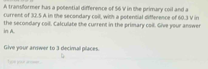 A transformer has a potential difference of 56 V in the primary coil and a 
current of 32.5 A in the secondary coil, with a potential difference of 60.3 V in 
the secondary coil. Calculate the current in the primary coil. Give your answer 
in A. 
Give your answer to 3 decimal places. 
Typs your arswer.-