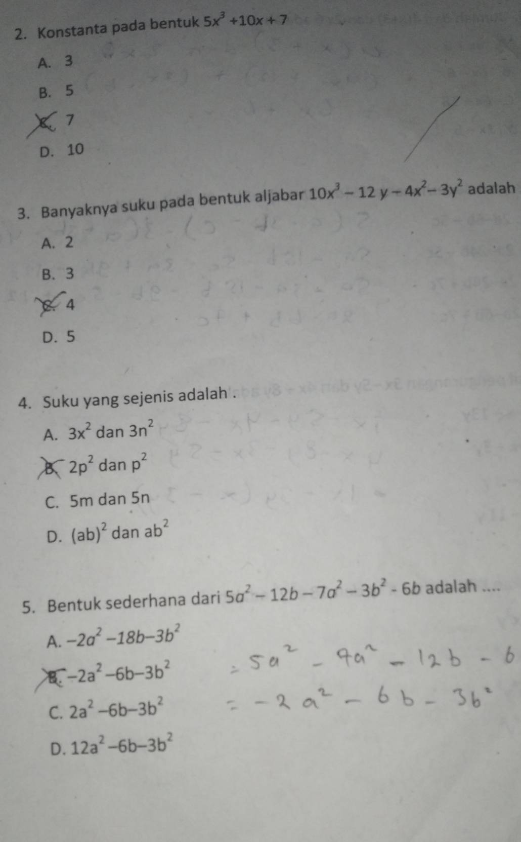 Konstanta pada bentuk 5x^3+10x+7
A. 3
B. 5
7
D. 10
3. Banyaknya suku pada bentuk aljabar 10x^3-12y-4x^2-3y^2 adalah
A. 2
B. 3
8、 4
D. 5
4. Suku yang sejenis adalah .
A. 3x^2 dan 3n^2
B 2p^2 dan p^2
C. 5m dan 5n
D. (ab)^2 dan ab^2
5. Bentuk sederhana dari 5a^2-12b-7a^2-3b^2-6b adalah ....
A. -2a^2-18b-3b^2
B. -2a^2-6b-3b^2
C. 2a^2-6b-3b^2
D. 12a^2-6b-3b^2