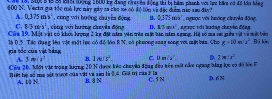 Một 8 tổ có khỏi lượng 1600 kg đang chuyên động thì bị hãm phanh với lực hãm có độ lớn băng
600 N. Vectơ gia tổc mà lực này gây ra cho xe có độ lớn và đặc điểm nào sau đây?
A. 0,375m/s^2 , cùng với hướng chuyển động. B. 0,375m/s^2 , ngược với hướng chuyển động.
C. 8/3m/s^2 , cùng với hướng chuyển động. D. 8/3m/s^2 , ngược với hướng chuyển động.
Câu 19. Một vật có khổi lượng 2 kg đặt nằm yên trên mặt bàn năm ngang. Hệ số ma sát giữa vật và mặt bản
là 0,5. Tác dụng lên vật một lực có độ lớn 8 N, có phương song song với mặt bàn. Cho g=10m/s^2. Độ lớn
gia tốc của vật bảng
A. 3m/s^2. B. 1m/s^2. C. 0m/s^2. D. 2m/s^2. 
Cầu 20. Một vật trọng lượng 20 N được kéo chuyển động đều trên mặt nằm ngang bằng lực có độ lớn F.
Biết hệ số ma sát trượt của vật và sản là 0,4. Giá trị của F là
A. 10 N. B. 8 N. C. 5 N.
D. 6 N.