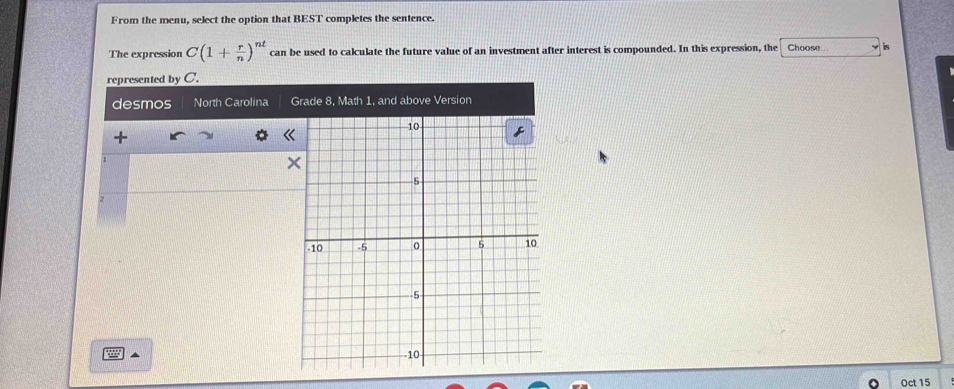 From the menu, select the option that BEST completes the sentence.
The expression C(1+ r/n )^nt can be used to calculate the future value of an investment after interest is compounded. In this expression, the Choose is
represented by C.
desmos North Carolina Grade 8, Math 1, and above Version
+
«
1
9 ▲
Oct 15