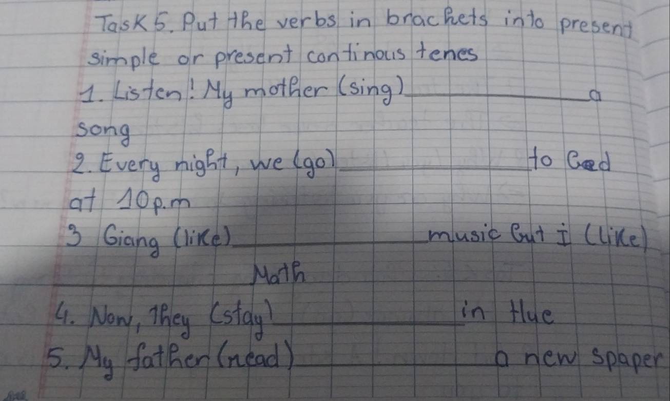 Task 5. Put the verbs in brackets into present 
simple or present continous tenes 
1. Listen! My mother (sing)_ 
a 
song 
2. Every night, we (go)_ 
to Ged 
at 10 p. m 
3 Giang (like)_ music But i (like) 
_Math 
4. Now, They (stay_ 
in tlue 
5. My father (nead)_ a new spaper