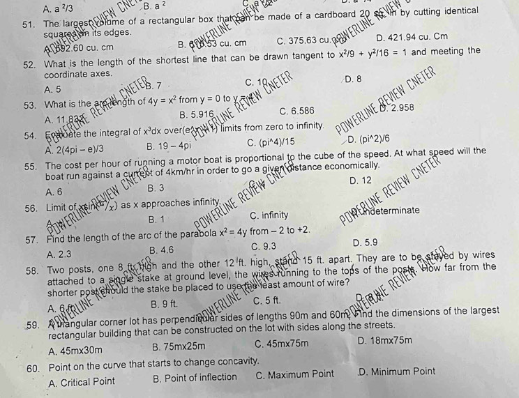 A. a ²/3 B. a^2 C
51. The largest volume of a rectangular box that can be made of a cardboard 20  by cutting identical
squares on its edges.
A. 692.60 cu. cm B. 616.53 cu. cm C. 375.63 cu. c D. 421.94 cu. Cm
52. What is the length of the shortest line that can be drawn tangent to x^2/9+y^2/16=1 and meeting the
coordinate axes.
A. 5 CNETED C. 1 D. 8
A. 11.83 B. 5.916 C. 6.586 HE REViEW CNET
53. What is the are length of 4y=x^2 from y=0 to
54. F uate the integral of x^3dx over(e  1 limits from zero to infinity. 2.958
A. 2(4pi- e)/3 B. 19-4pi C. (pi^(4)/15 D. (pi^2)/6
55. The cost per hour of running a motor boat is proportional to the cube of the speed. At what speed will the
boat run against a current of 4km/hr in order to go a given distance economically.
A. 6 B. 3 D. 12
56. Limit of xsin() as x approaches infinity
B. 1 C. infinity n Undeterminate
57. Find the length of the arc of the parabola x^2)=4y from - 2 to +2.
A. 2.3 B. 4.6 C. 9.3 D. 5.9
58. Two posts, one 8 ft high and the other 12^lft , high, stand 15 ft. apart. They are to be stayed by wires
attached to a single stake at ground level, the wires running to the tops of the posts. How far from the
shorter post should the stake be placed to use the least amount of wire?
A. 6 B. 9 ft. C. 5 ft.
59. Atrangular corner lot has perpendisular sides of lengths 90m and 60m. Find the dimensions of the largest
rectangular building that can be constructed on the lot with sides along the streets.
A. 45m* 30m B. 75mx25m C. 45mx75m D. 18mx75m
60. Point on the curve that starts to change concavity.
A. Critical Point B. Point of inflection C. Maximum Point .D. Minimum Point