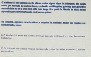 Oi tinidazol E um fármaco muito eficaz contra alguns tipos de infecções. Ele surgiu
como um Berivado do metronidazol, contenão modificações guímicas que garantem
uma eficfcia maior e uma meia-vida mais longa. N a partie da década de 1970 ele foi
aprovado para comercialização em iiversos países.
No entanto, algumas características a respeito do tinidazol devem ser levadas em
consideração, como:
histolytica. I) O tinidazol é muito útil contra diversos tipos de protozoários, como Entamoeba
protozoários II) O tinidazol não possui eficácia comprovada contra bactérias anaeróbias, apenas