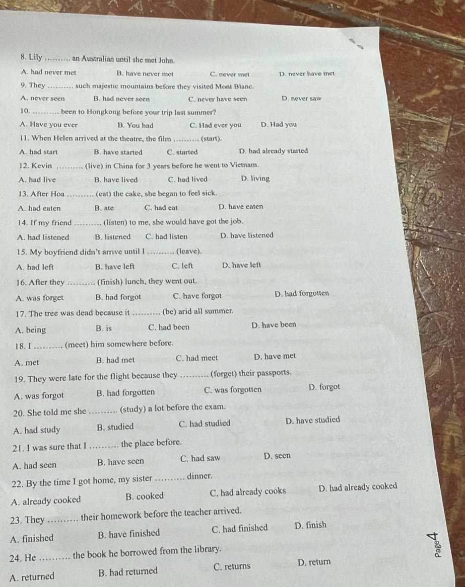 Lily _an Australian until she met John.
A. had never met B. have never met C. never met D. never have met
9. They _such majestic mountains before they visited Mont Blanc.
A. never seen B. had never seen C. never have seen D. never saw
10. _been to Hongkong before your trip last summer?
A. Have you ever B. You had C. Had ever you D. Had you
11. When Helen arrived at the theatre, the film _(start).
A. had start B. have started C. started D. had already started
12. Kevin _(live) in China for 3 years before he went to Vietnam.
A. had live B. have lived C. had lived D. living
13. After Hoa _(eat) the cake, she began to feel sick.
A. had eaten B. ate C. had cat D. have eaten
14. If my friend (listen) to me, she would have got the job.
A. had listened B. listened C. had listen D. have listened
15. My boyfriend didn’t arrive until I _(leave).
A. had left B. have left C. left D. have left
16. After they_ (finish) lunch, they went out.
A. was forget B. had forgot C. have forgot D. had forgotten
17. The tree was dead because it _(be) arid all summer.
A. being B. is C. had been D. have been
18. 1_ (meet) him somewhere before.
A. met B. had met C. had meet D. have met
19. They were late for the flight because they _(forget) their passports.
A. was forgot B. had forgotten C. was forgotten D. forgot
20. She told me she _(study) a lot before the exam.
A. had study B. studied C. had studied D. have studied
21. I was sure that I _the place before.
A. had seen B. have seen C. had saw D. seen
22. By the time I got home, my sister _dinner.
A. already cooked B. cooked C. had already cooks D. had already cooked
23. They _their homework before the teacher arrived.
A. finished B. have finished C. had finished D. finish
24. He _the book he borrowed from the library.
A. returned B. had returned C. returns D. return