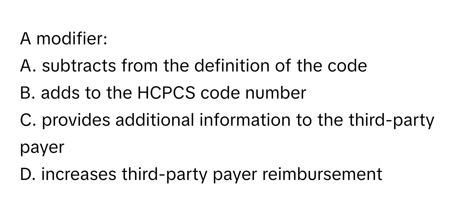 A modifier: 
A. subtracts from the definition of the code
B. adds to the HCPCS code number
C. provides additional information to the third-party payer
D. increases third-party payer reimbursement