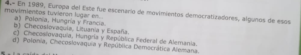 4.- En 1989, Europa del Este fue escenario de movimientos democratizadores, algunos de esos
movimientos tuvieron lugar en...
a) Polonia, Hungría y Francia.
b) Checoslovaquia, Lituania y España.
c) Checoslovaquia, Hungría y República Federal de Alemania.
d) Polonia, Checoslovaquia y República Democrática Alemana.