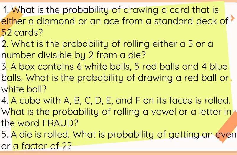 What is the probability of drawing a card that is 
either a diamond or an ace from a standard deck of
52 cards? 
2. What is the probability of rolling either a 5 or a 
number divisible by 2 from a die? 
3. A box contains 6 white balls, 5 red balls and 4 blue 
balls. What is the probability of drawing a red ball or 
white ball? 
4. A cube with A, B, C, D, E, and F on its faces is rolled. 
What is the probability of rolling a vowel or a letter in 
the word FRAUD? 
5. A die is rolled. What is probability of getting an even 
or a factor of 2?