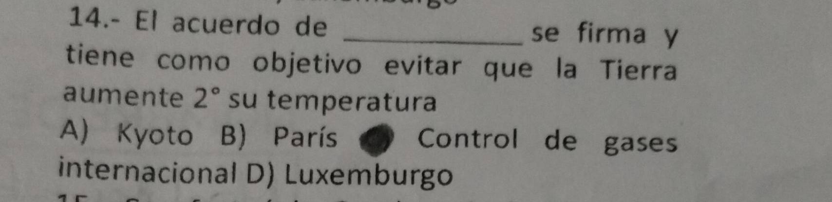 14.- El acuerdo de
_se firma y
tiene como objetivo evitar que la Tierra
aumente 2° su temperatura
A) Kyoto B) París Control de gases
internacional D) Luxemburgo