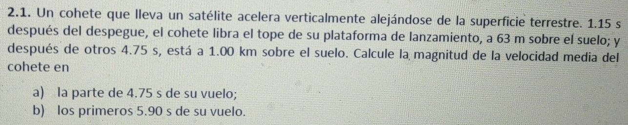 Un cohete que lleva un satélite acelera verticalmente alejándose de la superficie terrestre. 1.15 s
después del despegue, el cohete libra el tope de su plataforma de lanzamiento, a 63 m sobre el suelo; y
después de otros 4.75 s, está a 1.00 km sobre el suelo. Calcule la magnitud de la velocidad media del
cohete en
a) la parte de 4.75 s de su vuelo;
b) los primeros 5.90 s de su vuelo.