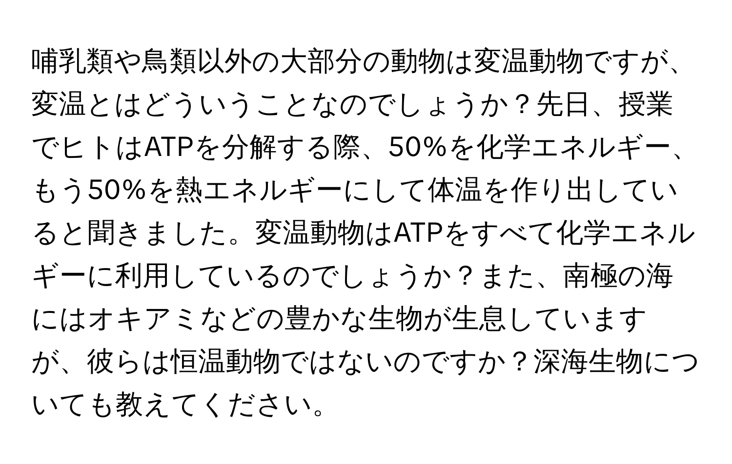 哺乳類や鳥類以外の大部分の動物は変温動物ですが、変温とはどういうことなのでしょうか？先日、授業でヒトはATPを分解する際、50%を化学エネルギー、もう50%を熱エネルギーにして体温を作り出していると聞きました。変温動物はATPをすべて化学エネルギーに利用しているのでしょうか？また、南極の海にはオキアミなどの豊かな生物が生息していますが、彼らは恒温動物ではないのですか？深海生物についても教えてください。
