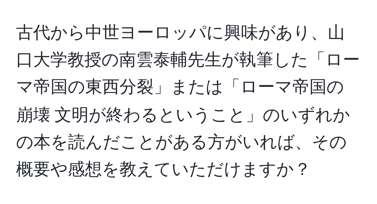 古代から中世ヨーロッパに興味があり、山口大学教授の南雲泰輔先生が執筆した「ローマ帝国の東西分裂」または「ローマ帝国の崩壊 文明が終わるということ」のいずれかの本を読んだことがある方がいれば、その概要や感想を教えていただけますか？