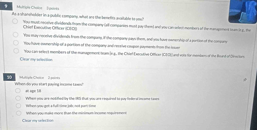 As a shareholder in a public company, what are the benefts available to you?
You must receive dividends from the company (all companies must pay them) and you can select members of the management team (e.g., the
Chief Executive Officer (CEO))
You may receive dividends from the company, if the company pays them, and you have ownership of a portion of the company
You have ownership of a portion of the company and receive coupon payments from the issuer
You can select members of the management team [e.g., the Chief Executive Officer (CEO)] and vote for members of the Board of Directors
Clear my selection
10 Multiple Choice 2 points
When do you start paying income taxes?
at age 18
When you are notified by the IRS that you are required to pay federal income taxes
When you get a full time job; not part time
When you make more than the minimum income requirement
Clear my selection