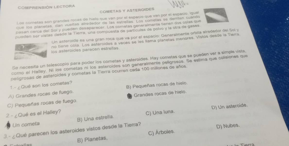 COMPRENSIÓN LECTORA
COMETAS Y ASTEROIDES
Los cometas son grandes rocas de hielo que van por el espacio que van por el espacio. Igual
que los planetas, dan vueltas alrededor de las estrellas. Los cometas se derriten cuando
pasan cerca del Sol y pueden desaparecer. Los cometas generalmente tienen dos colas que
pueden ser vistas desde la Tierra, una compuesta de partículas de polvo y la otra de gases.
Un asteroide es una gran roca que va por el espacio: Generalmente orbita alrededor del Sol y
no tiene cola. Los asteroides a veces se les llama planetas menores. Vistos desde la Tierra.
los asteroides parecen estrellas.
Se necesita un telescopio para poder los cometas y asteroides. Hay cometas que se pueden ver a simple vista,
corno el Halley. Ni los cometas ni los asteroides son generalmente peligrosos. Se estima que colisiones que
peligrosas de asteroides y cometas la Tierra ocurren cada 100 millones de años.
1.- ¿Qué son los cometas?
A) Grandes rocas de fuego. B) Pequeñas rocas de hielo.
C) Pequeñas rocas de fuego. Grandes rocas de hielo.
D) Un asteroide.
2. - ¿Qué es el Halley?
Un cometa B) Una estrella. C) Una luna.
3.-¿Qué parecen los asteroides vistos desde la Tierra?
D) Nubes.
B) Planetas, C) Árboles.
Tierra