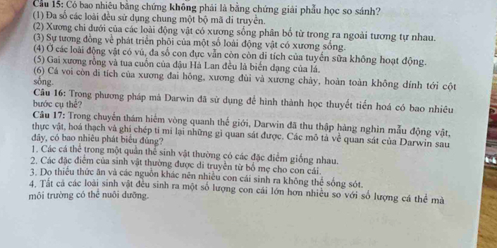 Cầu 15: Có bao nhiêu bằng chứng không phải là bằng chứng giải phẫu học so sánh?
(1) Đa số các loài đều sử dụng chung một bộ mã di truyền.
(2) Xương chi dưới của các loài động vật có xương sống phân bố từ trong ra ngoài tương tự nhau.
(3) Sự tương đồng về phát triển phội của một số loài động vật có xương sống.
(4) Ở các loài động vật có vú, đa số con dực vẫn còn còn di tích của tuyến sữa không hoạt động.
(5) Gai xương rồng và tua cuốn của đậu Hà Lan đều là biển dạng của lá.
(6) Cá voi còn di tích của xương đai hông, xương đùi và xương chảy, hoàn toàn không dính tới cột
sống.
Câu 16: Trong phương pháp mà Darwin đã sử dụng để hình thành học thuyết tiến hoá có bao nhiêu
bước cụ thể?
Câu 17: Trong chuyến thám hiểm vòng quanh thế giới, Darwin đã thu thập hàng nghin mẫu động vật,
thực vật, hoá thạch và ghi chép tỉ mi lại những gì quan sát được. Các mô tả về quan sát của Darwin sau
dây, có bao nhiêu phát biêu đúng?
1. Các cá thể trong một quần thể sinh vật thường có các đặc điểm giống nhau.
2. Các đặc điểm của sinh vật thường được di truyền từ bố mẹ cho con cái.
3. Do thiếu thức ăn và các nguồn khác nên nhiều con cái sinh ra không thể sống sót.
4. Tất cả các loài sinh vật đều sinh ra một số lượng con cái lớn hơn nhiều so với số lượng cá thể mà
môi trường có thể nuôi dưỡng.