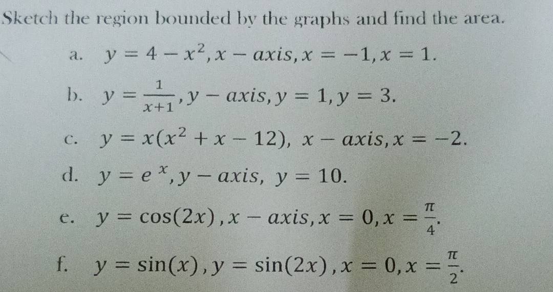 Sketch the region bounded by the graphs and find the area. 
a. y=4-x^2, x-axis, x=-1, x=1. 
b. y= 1/x+1 , y-axis, y=1, y=3. 
C. y=x(x^2+x-12), x-axis, x=-2. 
d. y=e^x, y-axis, y=10. 
e. y=cos (2x), x-axis, x=0, x= π /4 . 
f. y=sin (x), y=sin (2x), x=0, x= π /2 .