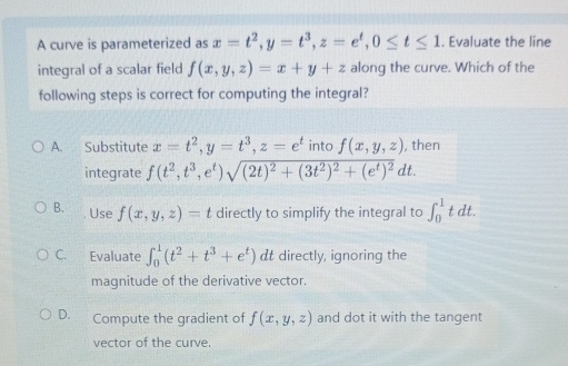 A curve is parameterized as x=t^2, y=t^3, z=e^t, 0≤ t≤ 1. Evaluate the line
integral of a scalar field f(x,y,z)=x+y+z along the curve. Which of the
following steps is correct for computing the integral?
A. Substitute x=t^2, y=t^3, z=e^t into f(x,y,z) , then
integrate f(t^2,t^3, e^t)sqrt((2t)^2)+(3t^2)^2+(e^t)^2dt.
B. Use f(x,y,z)=t directly to simplify the integral to ∈t _0^(1tdt.
C. Evaluate ∈t _0^1(t^2)+t^3+e^t) t directly, ignoring the
magnitude of the derivative vector.
D. Compute the gradient of f(x,y,z) and dot it with the tangent
vector of the curve.