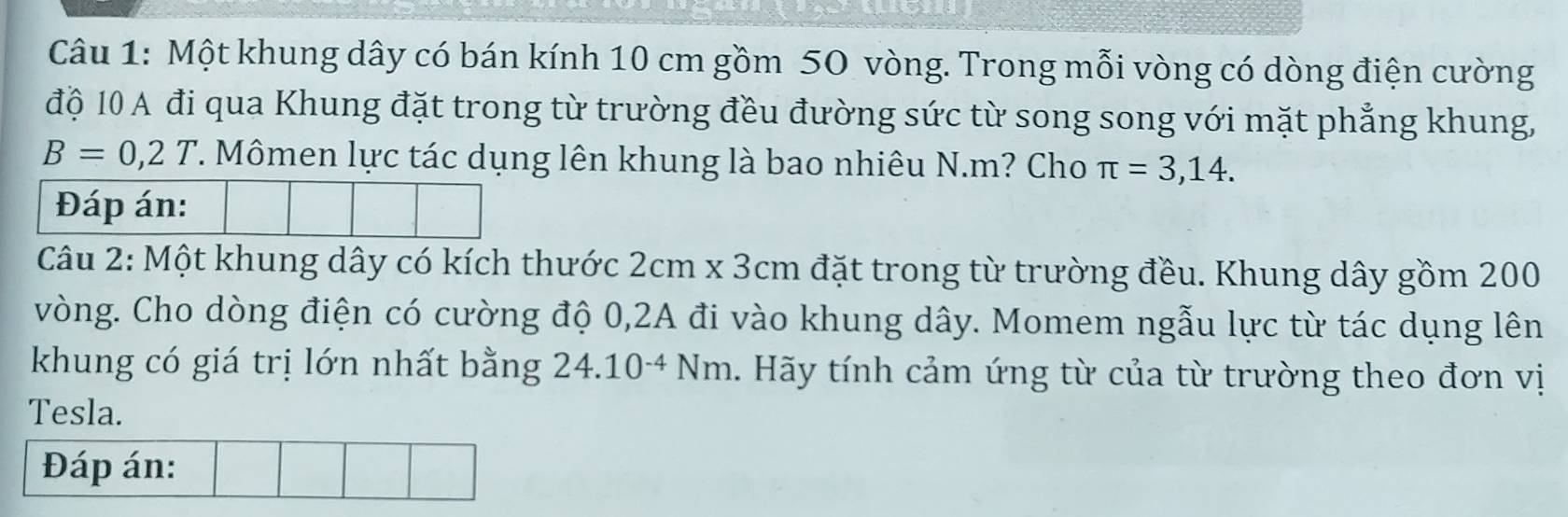 Một khung dây có bán kính 10 cm gồm 50 vòng. Trong mỗi vòng có dòng điện cường 
độ 10 A đi qua Khung đặt trong từ trường đều đường sức từ song song với mặt phẳng khung,
B=0,2T. Mômen lực tác dụng lên khung là bao nhiêu N. m? Cho π =3,14. 
Câu 2: Một khung dây có kích thước 2cm* 3cm đặt trong từ trường đều. Khung dây gồm 200
vòng. Cho dòng điện có cường độ 0, 2A đi vào khung dây. Momem ngẫu lực từ tác dụng lên 
khung có giá trị lớn nhất bằng 24.10^(-4)Nm 1. Hãy tính cảm ứng từ của từ trường theo đơn vị 
Tesla. 
Đáp án: