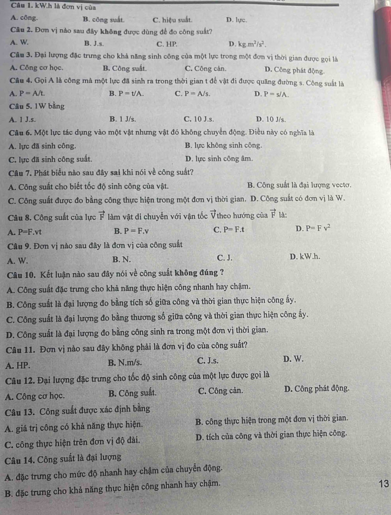 kW.h là đơn vị của
A. công. B. công suất. C. hiệu suất. D. lực.
Câu 2. Đơn vị nào sau đây không được dùng để đo công suất?
A. W B. J.s. C. HP. D. kg.m^2/s^2.
Câu 3. Đại lượng đặc trưng cho khả năng sinh công của một lực trong một đơn vị thời gian được gọi là
A. Công cơ học. B. Công suất. C. Công cản. D. Công phát động.
Câu 4. Gọi A là công mà một lực đã sinh ra trong thời gian t để vật đi được quãng đường s. Công suất là
A. P=A/t. B. P=t/A. C. P=A/s. D. P=s/A.
Câu 5. 1W bằng
A. 1 J.s. B. 1 J/s. C. 10 J.s. D. 10 J/s.
Câu 6. Một lực tác dụng vào một vật nhưng vật đó không chuyển động. Điều này có nghĩa là
A. lực đã sinh công. B. lực không sinh công.
C. lực đã sinh công suất. D. lực sinh công âm.
Câu 7. Phát biều nào sau đây sai khi nói về công suất?
A. Công suất cho biết tốc độ sinh công của vật. B. Công suất là đại lượng vectơ.
C. Công suất được đo bằng công thực hiện trong một đơn vị thời gian. D. Công suất có đơn vị là W.
Câu 8. Công suất của lực vector F làm vật di chuyển với vận tốc vector V theo hướng của vector F là:
A. P=F.vt B. P=F.v C. P=F.t D. P=Fv^2
Câu 9. Đơn vị nào sau đây là đơn vị của công suất
A. W. B. N. C. J. D. kW.h.
Câu 10. Kết luận nào sau đây nói về công suất không đúng ?
A. Công suất đặc trưng cho khả năng thực hiện công nhanh hay chậm.
B. Công suất là đại lượng đo bằng tích số giữa công và thời gian thực hiện công ấy.
C. Công suất là đại lượng đo bằng thương số giữa công và thời gian thực hiện công ấy.
D. Công suất là đại lượng đo bằng công sinh ra trong một đơn vị thời gian.
Câu 11. Đơn vị nào sau đây không phải là đơn vị đo của công suất?
C. J.s.
A. HP. B. N.m/s. D. W.
Câu 12. Đại lượng đặc trưng cho tốc độ sinh công của một lực được gọi là
A. Công cơ học. B. Công suất. C. Công cản. D. Công phát động.
Câu 13. Công suất được xác định bằng
A. giá trị công có khả năng thực hiện. B. công thực hiện trong một đơn vị thời gian.
C. công thực hiện trên đơn vị độ dài. D. tích của công và thời gian thực hiện công.
Câu 14. Công suất là đại lượng
A. đặc trưng cho mức độ nhanh hay chậm của chuyển động.
B. đặc trưng cho khả năng thực hiện công nhanh hay chậm.
13