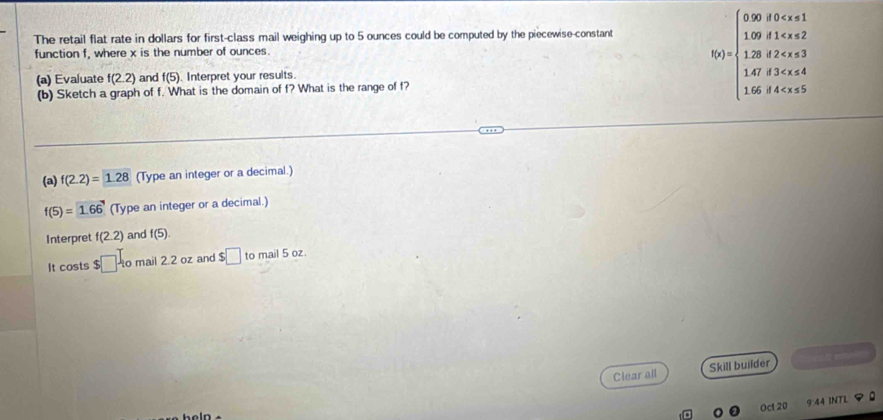 The retail flat rate in dollars for first-class mail weighing up to 5 ounces could be computed by the piecewise-constant 
function f, where x is the number of ounces. 
(a) Evaluate f(2.2) and f(5). Interpret your resuits. 
(b) Sketch a graph of f. What is the domain of f? What is the range of f?
f(x)=beginarrayl 0.00,f(x)<1 1.00,f t<4 16,t>5endarray.
(a) f(2.2)=1.28 (Type an integer or a decimal.)
f(5)=1.66' (Type an integer or a decimal.) 
Interpret f(2.2) and f(5). 
It costs $□ l_10 mail 2.2 oz and $□ to mail 5 oz. 
Clear all Skill builder 
Oct 20 9:44 INTL