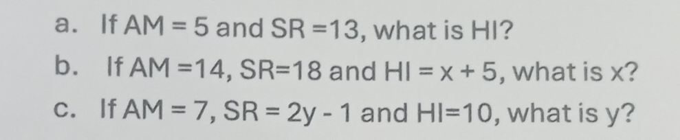 If AM=5 and SR=13 , what is HI? 
b. If AM=14, SR=18 and HI=x+5 , what is x? 
c. If AM=7, SR=2y-1 and HI=10 , what is y?