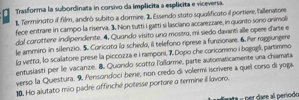 Trasforma la subordinata in corsivo da implicita a esplicita e viceversa. 
1. Terminato il film, andrò subito a dormire. 2. Essendo stato squalificato il portiere, l'allenatore 
fece entrare in campo la riserva. 3. Non tutti i gatti si lasciano accarezzare, in quanto sono animali 
dal carattere indipendente. 4. Quando visito una mostra, mi siedo davanti alle opere d’arte e 
le ammiro in silenzio. 5. Caricata la scheda, il telefono riprese a funzionare. 6. Per raggiungere 
la vetta, lo scalatore prese la piccozza e i ramponi. 7. Dopo che caricammo i bagagli, partimmo 
entusiasti per le vacanze. 8. Quando scatta l'allarme, parte automaticamente una chiamata 
verso la Questura. 9. Pensandoci bene, non credo di volermi iscrivere a quel corso di yoga. 
10. Ho aiutato mio padrè affinché potesse portare a termine il lavoro. 
dinata - per dare al periodo