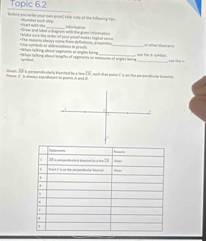 Topic 6.2 
Before you write your own proof, take note of the follewing tips. 
•Number each step 
•Start with the _information 
*Draw and label a diagram with the given information 
•Make sure the order of your proof makes logical sense 
*The reasons always come from definitions, properties, , or other theorems. 
*Use symbols or abbreviations in proofs_ 
•When talking about segments or angles being _, use the ≡ symbol. 
•When talking about lengths of segments or measures of angles being _ use the = 
symbol. 
Given: overline AB is perpendicularly bisected by a line overleftrightarrow CD , such that point C is on the perpendicular bisector. 
Prove: C is always equidistant to points A and B. 
Statements Reasons 
1 overline AB is perpendicularly bisected by a line overleftrightarrow CD Given 
2 Point C is on the perpendicular bisector Given 
3 
4 
5 
6 
7 
8 
9