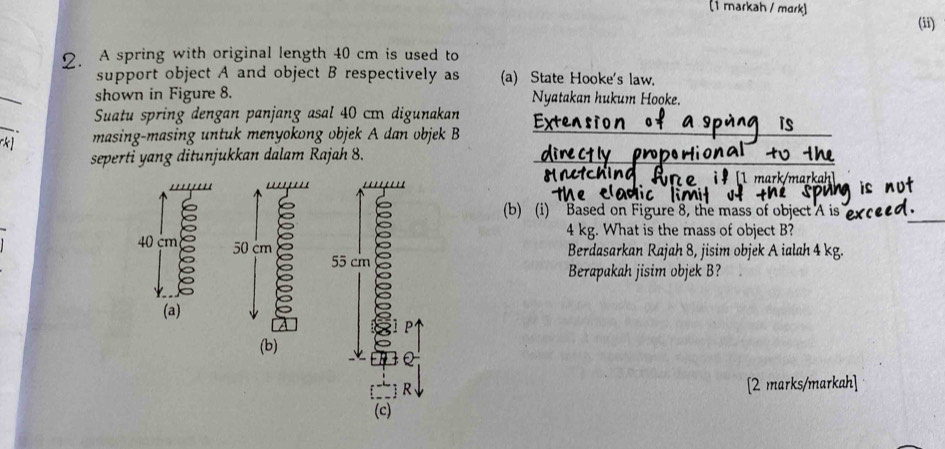 (1 markah / mark) 
(ii) 
2. A spring with original length 40 cm is used to 
support object A and object B respectively as (a) State Hooke's law. 
_ 
shown in Figure 8. Nyatakan hukum Hooke. 
_ 
_ 
_ 
Suatu spring dengan panjang asal 40 cɪ digunakan 
.. masing-masing untuk menyokong objek A dan objek B
seperti yang ditunjukkan dalam Rajah 8._ 
ar mar 
'''' ''''''' 
(b) (i) Based on Figure 8, the mass of object A is
40 m 50 cm
55 cm 8
4 kg. What is the mass of object B? 
Berdasarkan Rajah 8, jisim objek A ialah 4 kg. 
Berapakah jisim objek B? 
(a) 
p 
(b) 
R [2 marks/markah] 
(c)