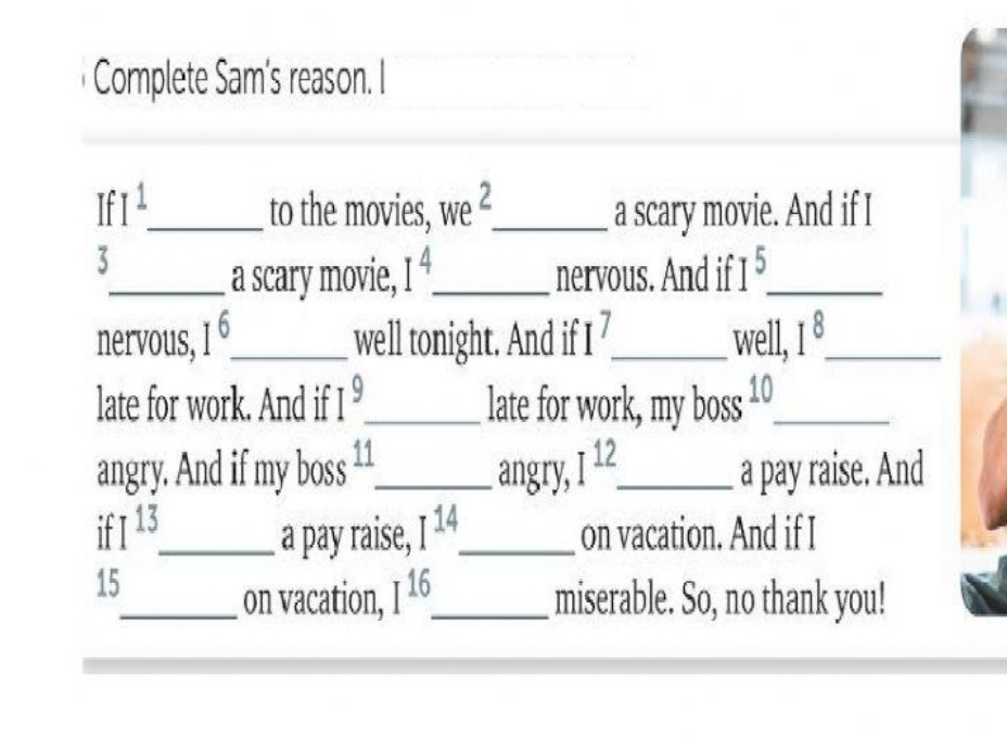 Complete Sam's reason. I 
If I^1 _ to the movies, we^2 _ a scary movie. And if I 
3 
_a scary movie, I^4 _ nervous. And if I^5 _ 
nervous, I^6 _ well tonight. And if I 1 _well, 1^8 _ 
late for work. And if I^9 _ late for work, my boss 10_ 
angry. And if my boss 11 _ angry, I^(12). _ a pay raise. And
I^(13) _ a pay raise, I^(14) _ on vacation. And if I 
15 
_on vacation, I^(16). _ miserable. So, no thank you!