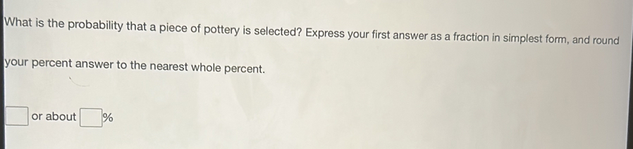 What is the probability that a piece of pottery is selected? Express your first answer as a fraction in simplest form, and round 
your percent answer to the nearest whole percent. 
□ or about □ %