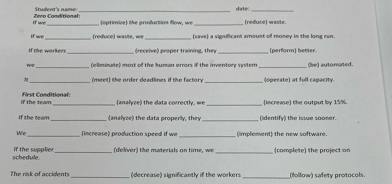 Student’s name: _date:_ 
Zero Conditional: 
If we _(optimize) the production flow, we _(reduce) waste. 
If we_ (reduce) waste, we _(save) a significant amount of money in the long run. 
If the workers _(receive) proper training, they_ (perform) better. 
we _(eliminate) most of the human errors if the inventory system _(be) automated. 
It _(meet) the order deadlines if the factory _(operate) at full capacity. 
First Conditional 
If the team _(analyze) the data correctly, we_ (increase) the output by 15%. 
If the team_ (analyze) the data properly, they _(identify) the issue sooner. 
We_ (increase) production speed if we _(implement) the new software. 
If the supplier _(deliver) the materials on time, we _(complete) the project on 
schedule. 
The risk of accidents _(decrease) significantly if the workers _(follow) safety protocols.