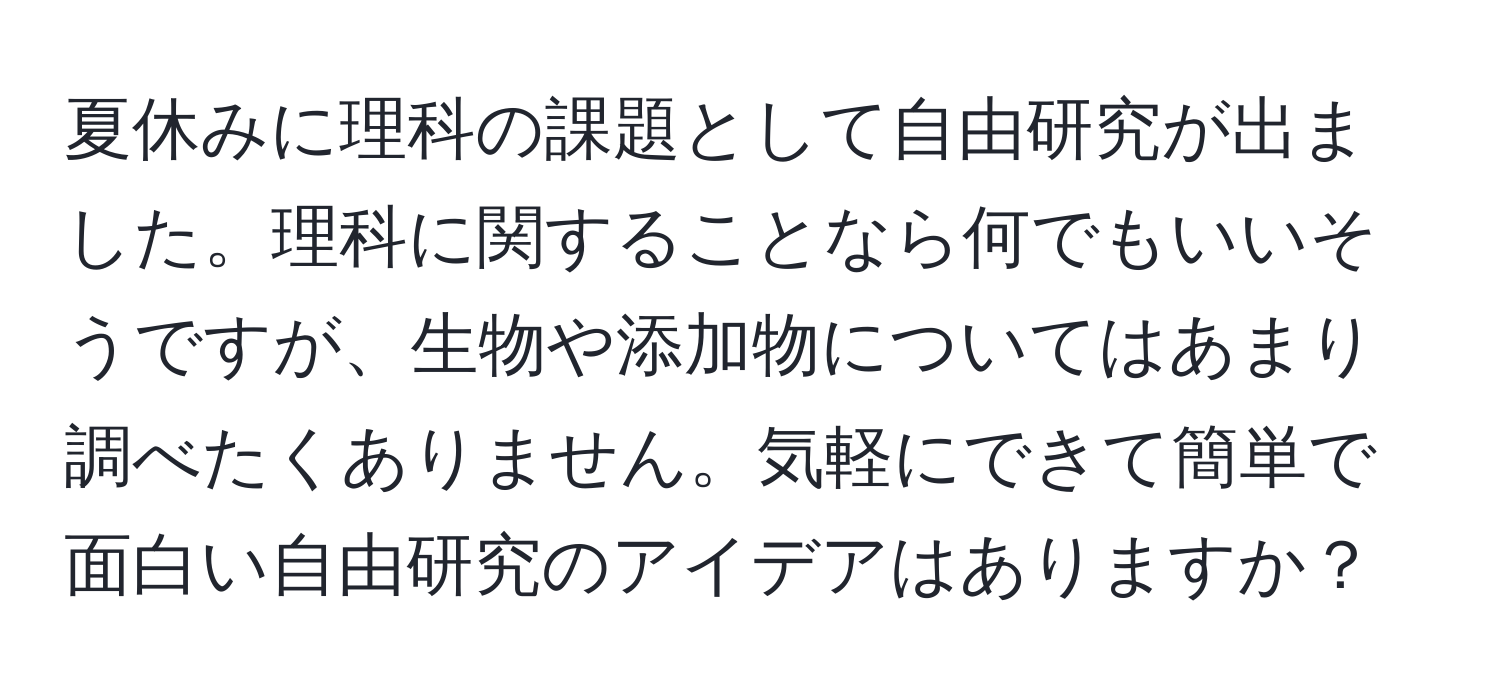 夏休みに理科の課題として自由研究が出ました。理科に関することなら何でもいいそうですが、生物や添加物についてはあまり調べたくありません。気軽にできて簡単で面白い自由研究のアイデアはありますか？