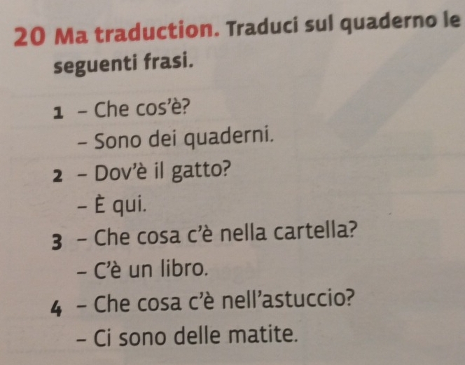 Ma traduction. Traduci sul quaderno le 
seguenti frasi. 
1 - Che cos'è? 
- Sono dei quaderni. 
2 - Dov'è il gatto? 
- È qui. 
3 - Che cosa c'è nella cartella? 
- C'è un libro. 
4 - Che cosa c'è nell'astuccio? 
- Ci sono delle matite.