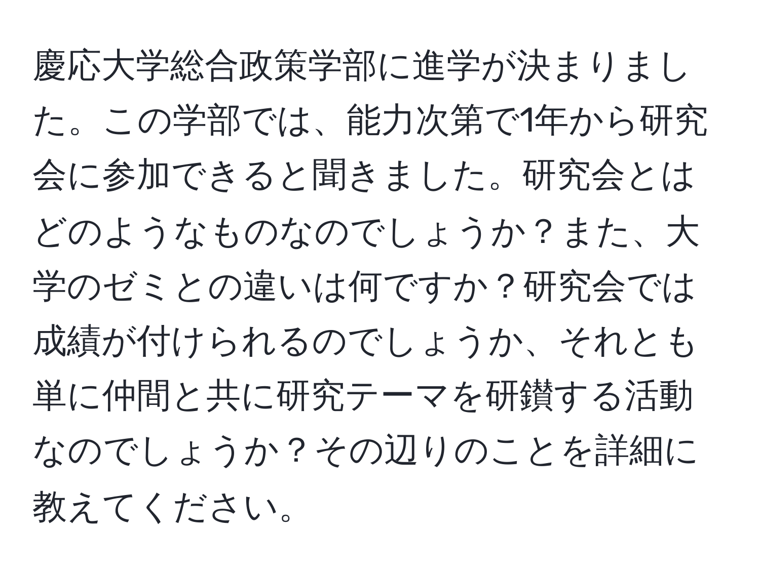 慶応大学総合政策学部に進学が決まりました。この学部では、能力次第で1年から研究会に参加できると聞きました。研究会とはどのようなものなのでしょうか？また、大学のゼミとの違いは何ですか？研究会では成績が付けられるのでしょうか、それとも単に仲間と共に研究テーマを研鑚する活動なのでしょうか？その辺りのことを詳細に教えてください。