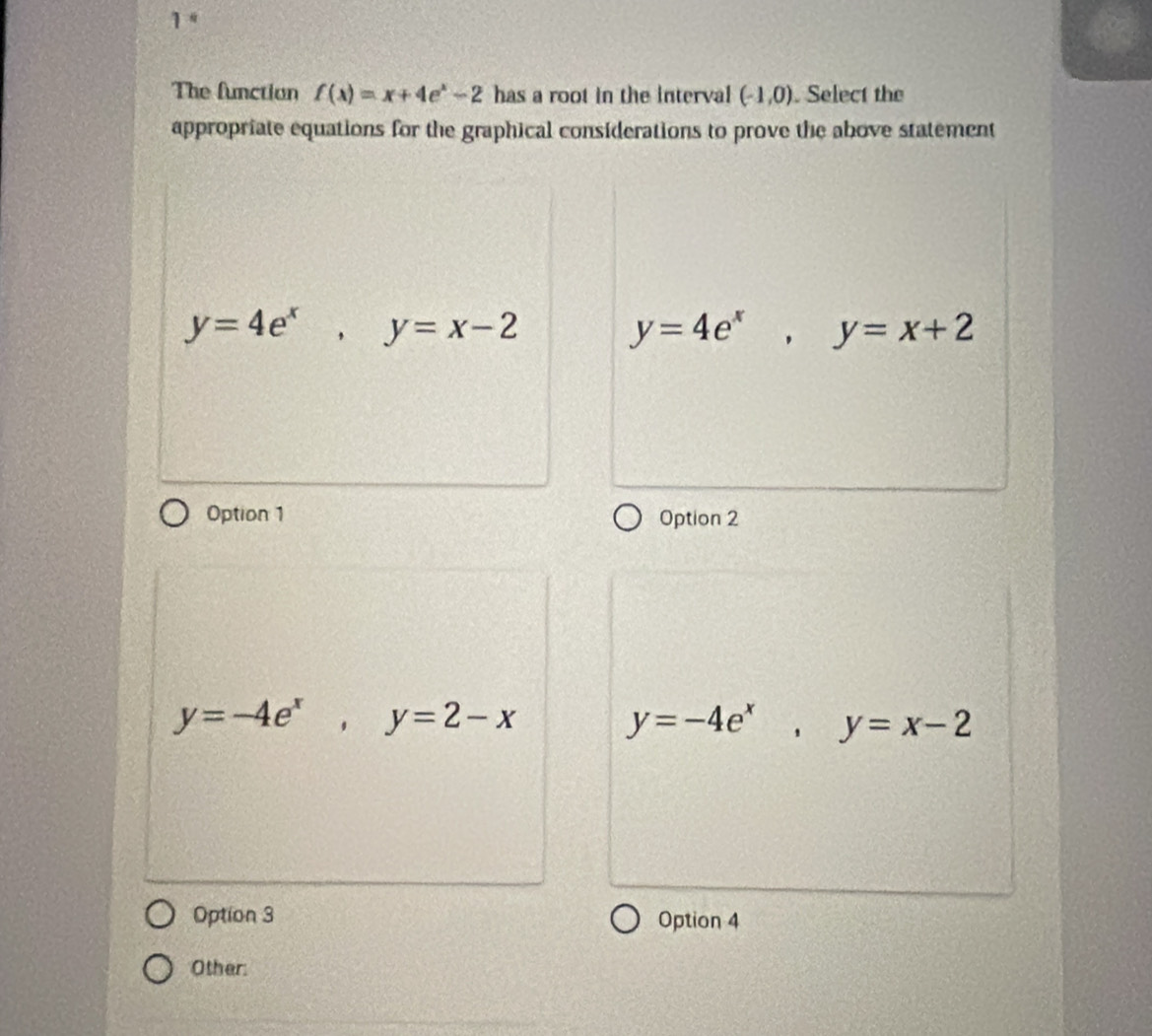 1“
The function f(x)=x+4e^x-2 has a root in the interval (-1,0). Select the
appropriate equations for the graphical considerations to prove the above statement
y=4e^x, y=x-2
y=4e^x, y=x+2
Option 1 Option 2
y=-4e^x, y=2-x
y=-4e^x, y=x-2
Option 3 Option 4
Other: