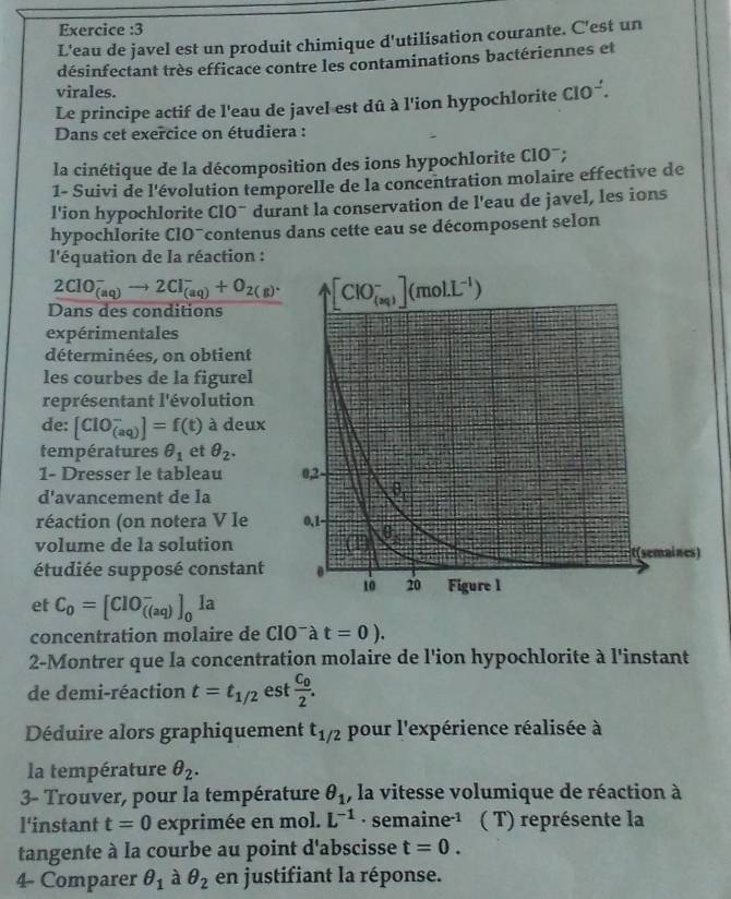 Exercice :3
L'eau de javel est un produit chimique d'utilisation courante. C'est un
désinfectant très efficace contre les contaminations bactériennes et
virales.
Le principe actif de l'eau de javel est dû à l'ion hypochlorite ClO^-.
Dans cet exercice on étudiera :
la cinétique de la décomposition des ions hypochlorite ClO¯;
1- Suivi de l'évolution temporelle de la concentration molaire effective de
l'ion hypochlorite CIO¨ durant la conservation de l'eau de javel, les ions
hypochlorite ClO¯contenus dans cette eau se décomposent selon
l'équation de la réaction :
2ClO_((aq))^-to 2Cl_((aq))^-+O_(2(g))^.
Dans des conditions 
expérimentales
déterminées, on obtient
les courbes de la figurel
représentant l'évolution
de: [ClO_((aq))^-]=f(t) à deux
températures θ _1 et θ _2.
1- Dresser le tableau 
d'avancement de la
réaction (on notera V Ie 
volume de la solution
étudiée supposé constant
et C_0=[ClO_(((aq))^-]_0Ia
concentration molaire de ClO^-at=0).
2-Montrer que la concentration molaire de l'ion hypochlorite à l'instant
de demi-réaction t=t_1/2 est frac C_02.
Déduire alors graphiquement t_1/2 pour l'expérience réalisée à
la température θ _2.
3- Trouver, pour la température θ _1 , la vitesse volumique de réaction à
l'instant t=0 exprimée en mol. L^(-1) · sem aine^(-1) ( T) représente la
tangente à la courbe au point d'abscisse t=0.
4- Comparer θ _1 à θ _2 en justifiant la réponse.