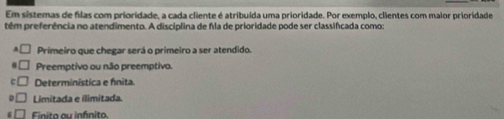 Em sistemas de filas com prioridade, a cada cliente é atribuída uma prioridade. Por exemplo, clientes com malor prioridade
têm preferência no atendimento. A disciplina de fla de prioridade pode ser classifcada como:
A □ Primeiro que chegar será o primeiro a ser atendido.
□ Preemptivo ou não preemptivo.
e □ Determinística e fnita.
D □ Limitada e ilimitada.
Finito au infínito.