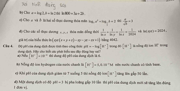 Cho a=log 2, b=ln 2thi In 800=3a+2b. 
c) Cho a và b là hai số thực dương thỏa mãn log _3a^2+log _ 1/3 b=2 thì  a/sqrt(b) =3
d) Cho các số thực dương x, y, 2 thỏa mãn đồng thời  1/ln x + 1/ln y + 1/ln z = 1/2024  và ln (xyz)=2024, 
giá trị của biểu thức ln (xyz(x+y+z)-xy-yz-zx+1) bằng 4042.
Câu 4. Độ pH của dung dịch được tính theo công thức pH=-log [H^+] trong d6[H^+] là nồng độ ion H* trong
dung dịch. Hãy cho biết các phát biểu sau đây đúng hay sai?
a) Nếu [H^+]=10^(-6) thì dung độ pH của dung dịch là 6.
b) Nồng độ ion hydrogen của nước chanh là [H^+]=5, 0.10^(-3)M nên nước chanh có tính base.
c) Khi pH của dung dịch giảm từ 7 xuống 5 thì nồng độ ion [H^+] tăng lên gấp 50 lần.
d) Một dung dịch có độ pH=3 bị pha loãng gấp 10 lần thì pH của dung dịch mới sẽ tăng lên đúng
1 đơn vị.