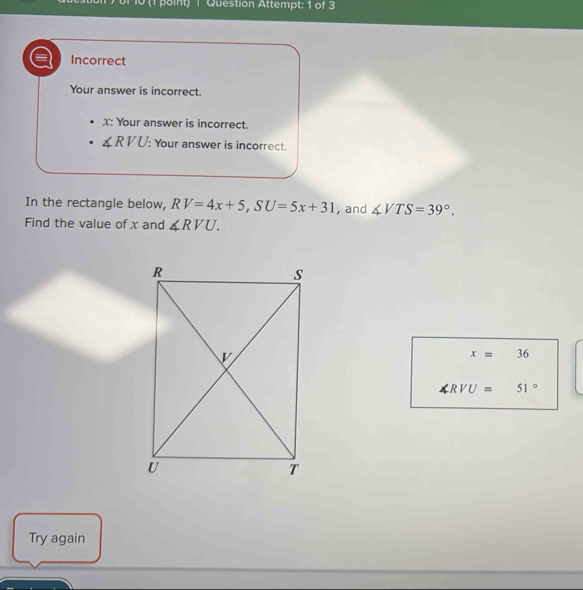 10 (1 point) | Question Attempt: 1 of 3 
Incorrect 
Your answer is incorrect.
X : Your answer is incorrect.
∠ RVU : Your answer is incorrect. 
In the rectangle below, RV=4x+5, SU=5x+31 , and ∠ VTS=39°. 
Find the value of x and ∠ RVU.
x=36
∠ RVU=51°
Try again